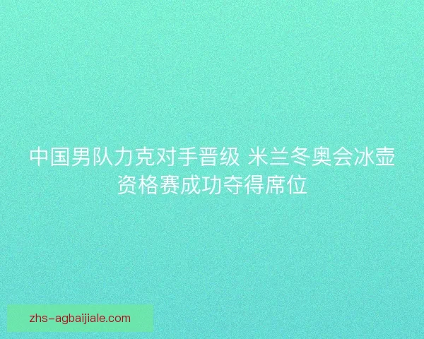 中国男队力克对手晋级 米兰冬奥会冰壶资格赛成功夺得席位