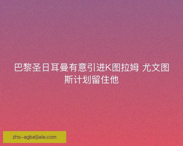 巴黎圣日耳曼有意引进K图拉姆 尤文图斯计划留住他