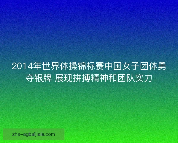 2014年世界体操锦标赛中国女子团体勇夺银牌 展现拼搏精神和团队实力