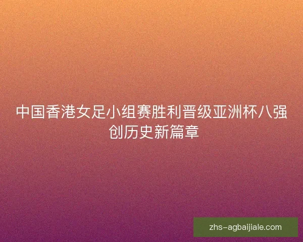 中国香港女足小组赛胜利晋级亚洲杯八强 创历史新篇章